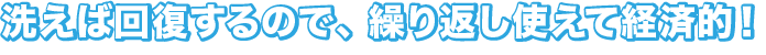洗えば回復するので、繰り返し使えて経済的！