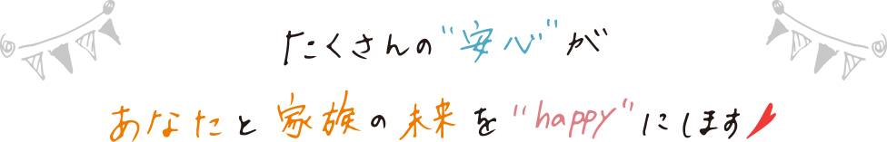 たくさんの“安心”があなたと家族の未来を“happy”にします